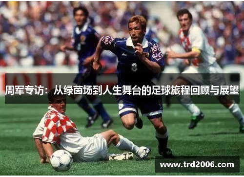 周军专访：从绿茵场到人生舞台的足球旅程回顾与展望