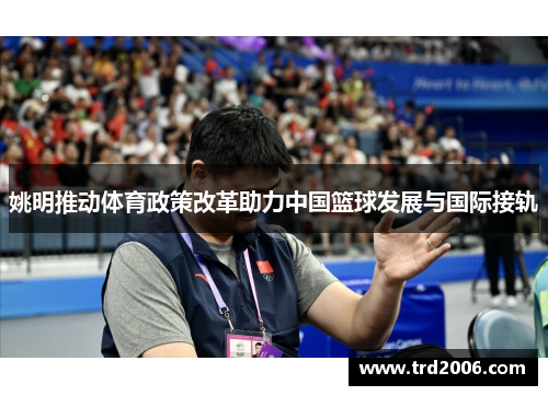 姚明推动体育政策改革助力中国篮球发展与国际接轨