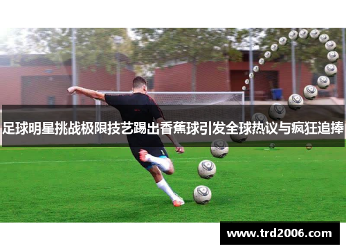 足球明星挑战极限技艺踢出香蕉球引发全球热议与疯狂追捧