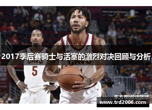 2017季后赛骑士与活塞的激烈对决回顾与分析